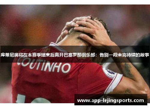 库蒂尼奥将在本赛季结束后离开巴塞罗那俱乐部：告别一段未完待续的故事